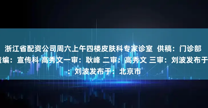 浙江省配资公司周六上午四楼皮肤科专家诊室  供稿：门诊部 邓晓琳 责编：宣传科 高秀文一审：耿峰 二审：高秀文 三审：刘波发布于：北京市