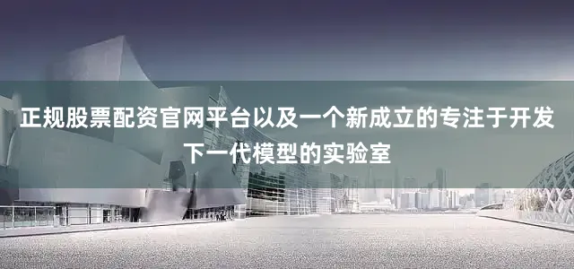 正规股票配资官网平台以及一个新成立的专注于开发下一代模型的实验室