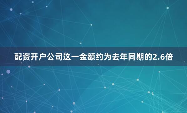 配资开户公司这一金额约为去年同期的2.6倍