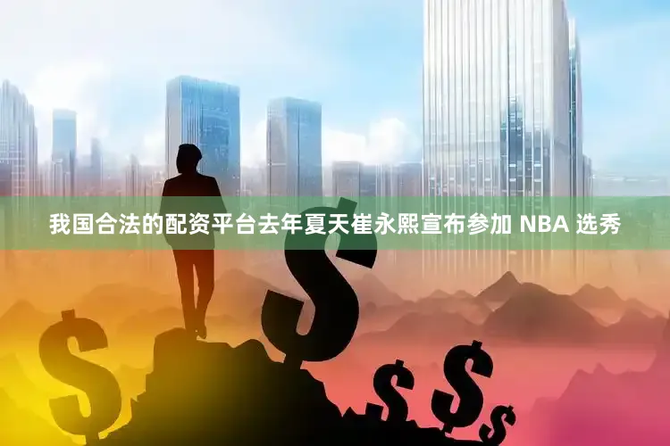 我国合法的配资平台去年夏天崔永熙宣布参加 NBA 选秀