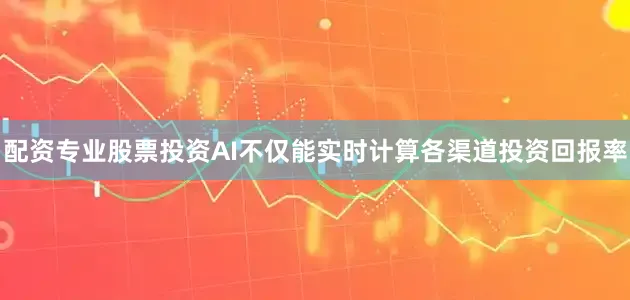 配资专业股票投资AI不仅能实时计算各渠道投资回报率