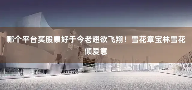 哪个平台买股票好于今老翅欲飞翔！雪花章宝林雪花倾爱意