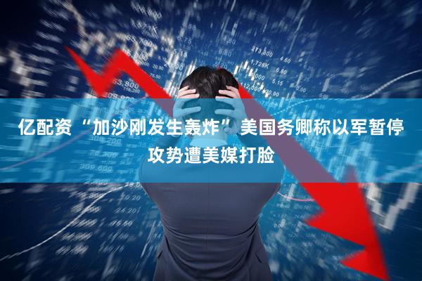 亿配资 “加沙刚发生轰炸” 美国务卿称以军暂停攻势遭美媒打脸
