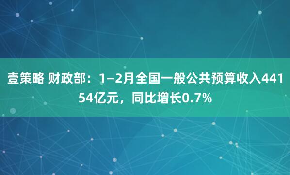 壹策略 财政部：1—2月全国一般公共预算收入44154亿元，同比增长0.7%