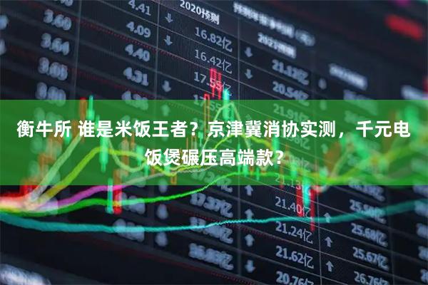 衡牛所 谁是米饭王者?京津冀消协实测,千元电饭煲碾压高端款?