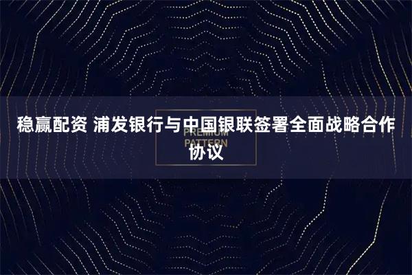 稳赢配资 浦发银行与中国银联签署全面战略合作协议
