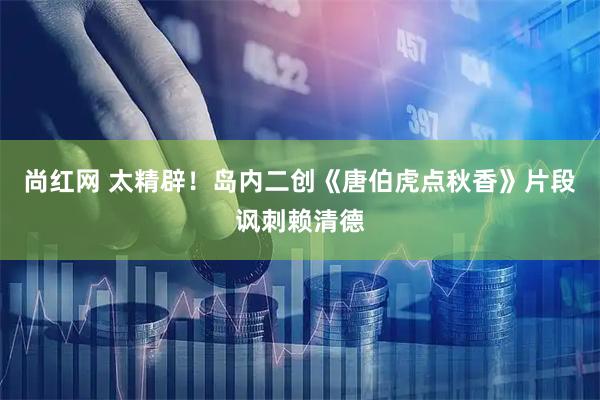 尚红网 太精辟！岛内二创《唐伯虎点秋香》片段讽刺赖清德