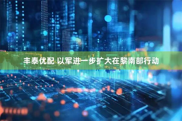 丰泰优配 以军进一步扩大在黎南部行动