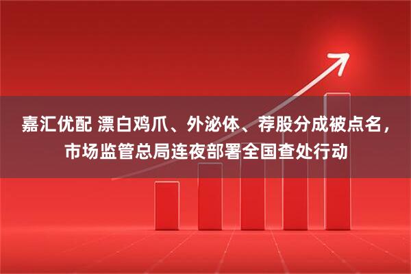 嘉汇优配 漂白鸡爪、外泌体、荐股分成被点名,市场监管总局连夜部署全国查处行动