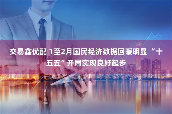 交易鑫优配 1至2月国民经济数据回暖明显 “十五五”开局实现良好起步