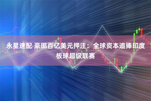 永星速配 豪掷百亿美元押注：全球资本追捧印度板球超级联赛