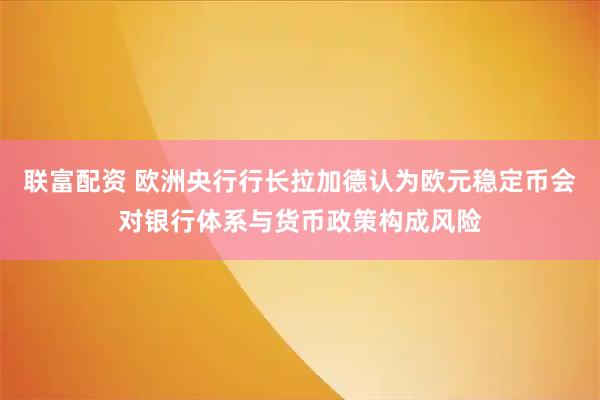 联富配资 欧洲央行行长拉加德认为欧元稳定币会对银行体系与货币政策构成风险