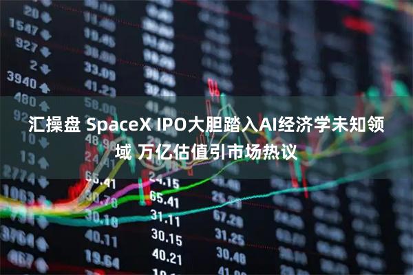 汇操盘 SpaceX IPO大胆踏入AI经济学未知领域 万亿估值引市场热议