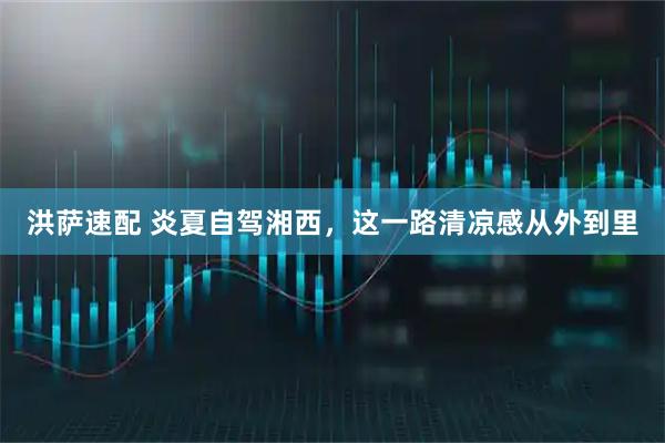 洪萨速配 炎夏自驾湘西，这一路清凉感从外到里