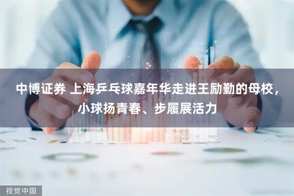 中博证券 上海乒乓球嘉年华走进王励勤的母校,小球扬青春、步履展活力