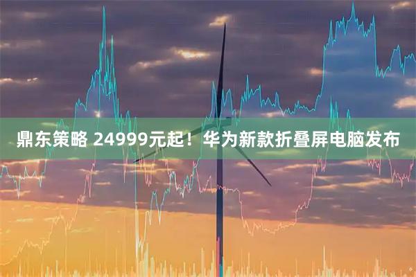 鼎东策略 24999元起！华为新款折叠屏电脑发布