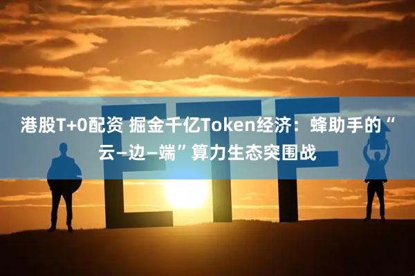 港股T+0配资 掘金千亿Token经济:蜂助手的“云—边—端”算力生态突围战