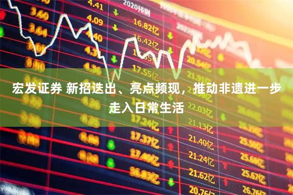 宏发证券 新招迭出、亮点频现,推动非遗进一步走入日常生活