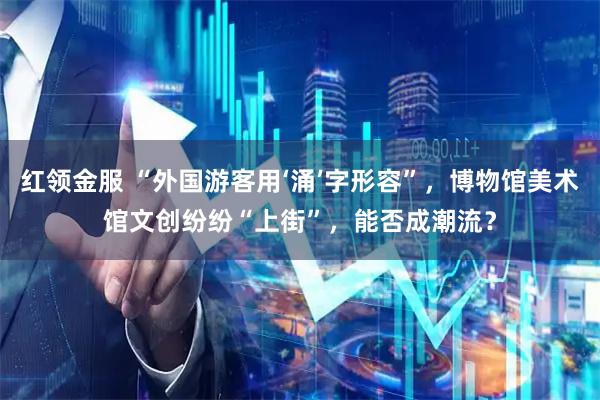 红领金服 “外国游客用‘涌’字形容”,博物馆美术馆文创纷纷“上街”,能否成潮流?